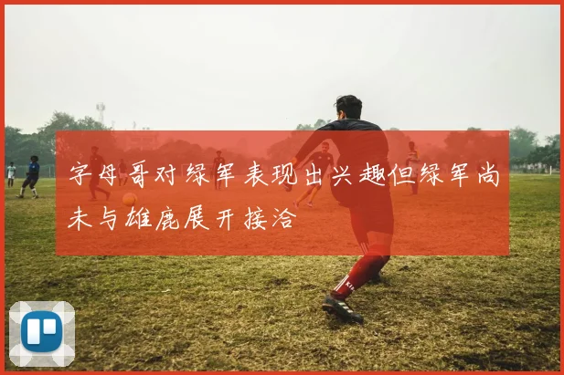 字母哥对绿军表现出兴趣但绿军尚未与雄鹿展开接洽