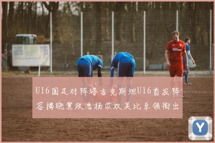 U16国足对阵塔吉克斯坦U16首发阵容揭晓冀政浩杨苡欢吴比乐领衔出战