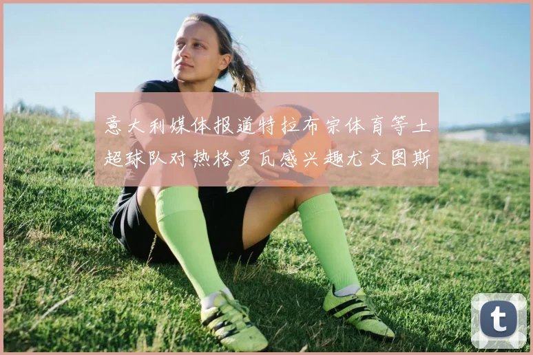 意大利媒体报道特拉布宗体育等土超球队对热格罗瓦感兴趣尤文图斯准备出售该球员