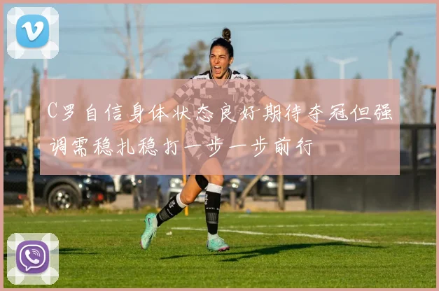 C罗自信身体状态良好期待夺冠但强调需稳扎稳打一步一步前行