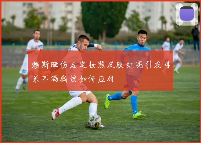 赖斯晒伤后定妆照皮肤红亮引发母亲不满我该如何应对