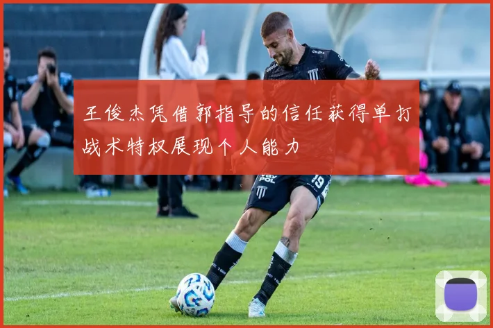 王俊杰凭借郭指导的信任获得单打战术特权展现个人能力