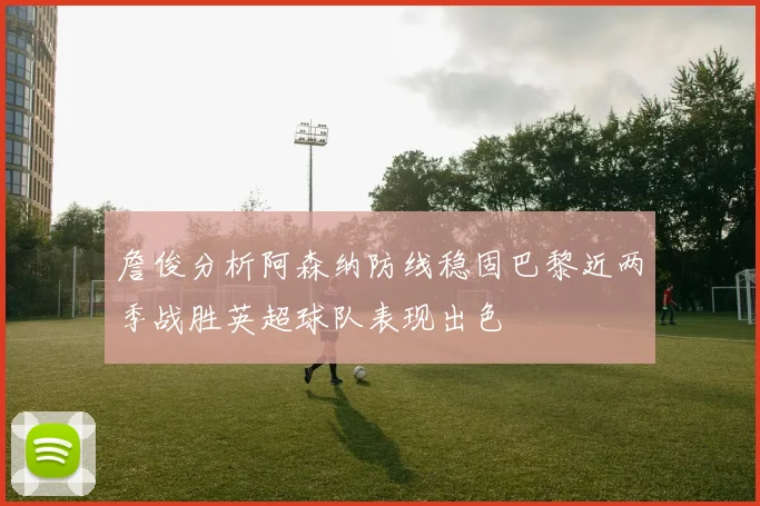 詹俊分析阿森纳防线稳固巴黎近两季战胜英超球队表现出色