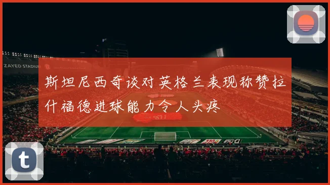 斯坦尼西奇谈对英格兰表现称赞拉什福德进球能力令人头疼