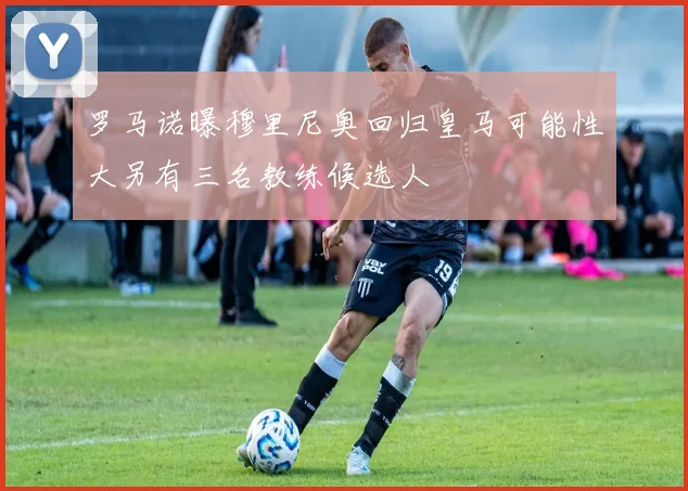 罗马诺曝穆里尼奥回归皇马可能性大另有三名教练候选人