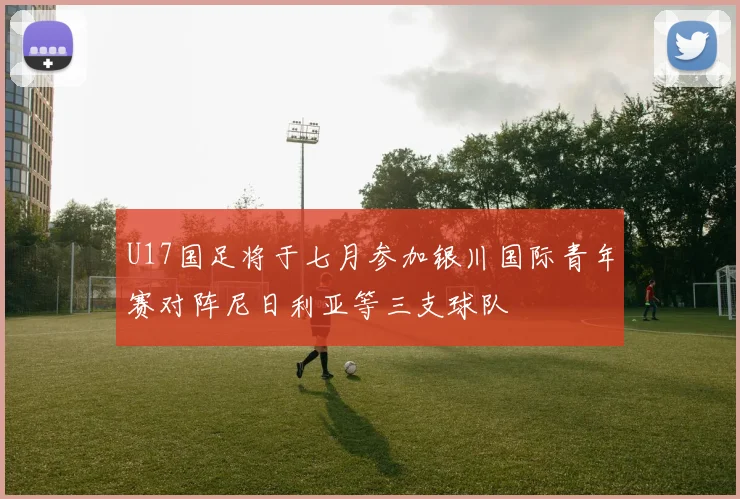 U17国足将于七月参加银川国际青年赛对阵尼日利亚等三支球队