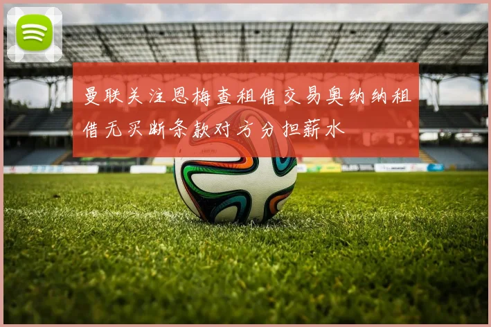 曼联关注恩梅查租借交易奥纳纳租借无买断条款对方分担薪水