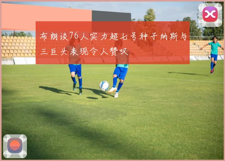 布朗谈76人实力超七号种子纳斯与三巨头表现令人赞叹