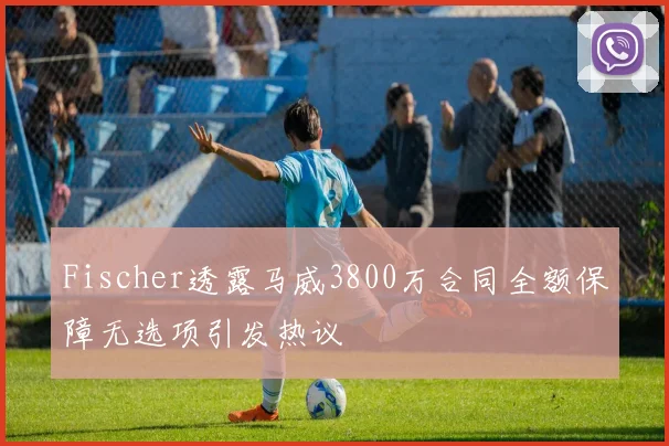 Fischer透露马威3800万合同全额保障无选项引发热议