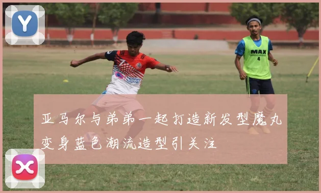 亚马尔与弟弟一起打造新发型魔丸变身蓝色潮流造型引关注