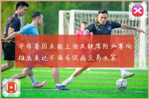 字母哥因未能上场及缺席附加赛向雄鹿表达不满或促成交易决策