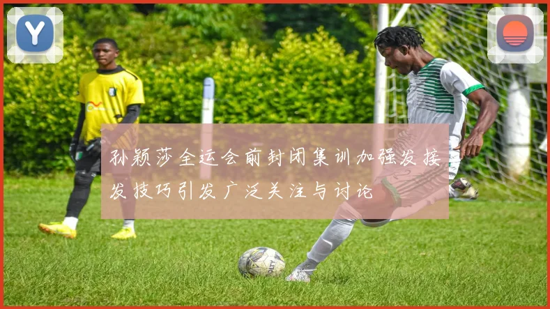 孙颖莎全运会前封闭集训加强发接发技巧引发广泛关注与讨论