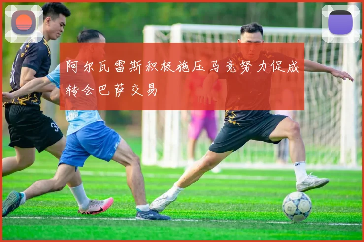 阿尔瓦雷斯积极施压马竞努力促成转会巴萨交易