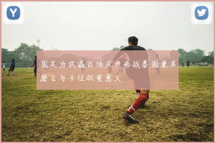 国足为武磊百场庆典而战泰国兼具磨合与卡位双重意义